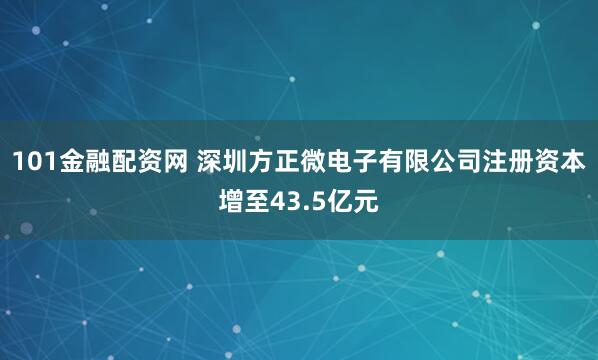101金融配资网 深圳方正微电子有限公司注册资本增至43.5亿元