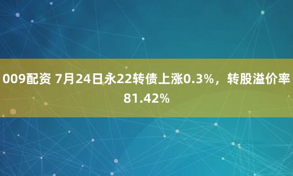 009配资 7月24日永22转债上涨0.3%，转股溢价率81.42%