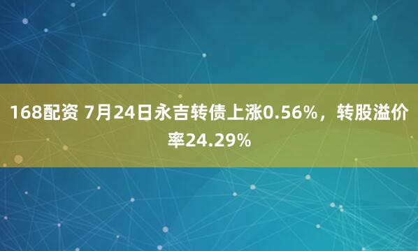 168配资 7月24日永吉转债上涨0.56%，转股溢价率24.29%