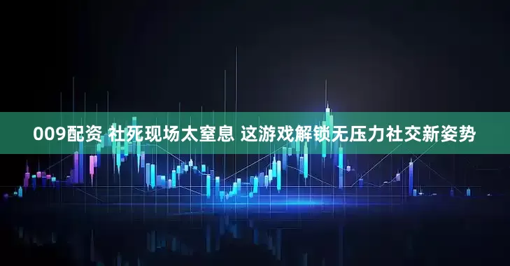 009配资 社死现场太窒息 这游戏解锁无压力社交新姿势