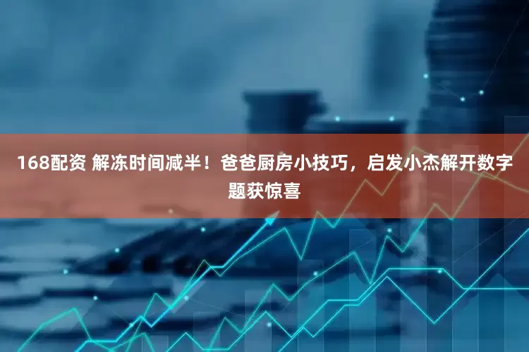 168配资 解冻时间减半！爸爸厨房小技巧，启发小杰解开数字题获惊喜